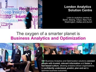 London Analytics  Solution Centre Links to analytics centres in  Berlin, Beijing, Tokyo, New York, Washington, Dallas and Zurich The oxygen of a smarter planet is Business Analytics and Optimization IBM Business Analytics and Optimization solutions  connect people with trusted, relevant information  and  foster a fact-based culture , allowing analytics-driven organisations to  confidently understand, predict, plan and act  to optimise business outcomes. 