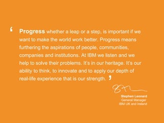 Progress   whether a leap or a step, is important if we want to make the world work better. Progress means furthering the aspirations of people, communities, companies and institutions. At IBM we listen and we help to solve their problems. It’s in our heritage. It’s our ability to think, to innovate and to apply our depth of real-life experience that is our strength.  Stephen Leonard General Manager  IBM UK and Ireland “ ” 