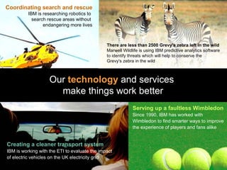 Coordinating search and rescue IBM is researching robotics to  search rescue areas without  endangering more lives Our  technology  and services  make things work better Serving up a faultless Wimbledon Since 1990, IBM has worked with Wimbledon to find smarter ways to improve the experience of players and fans alike Creating a cleaner transport system IBM is working with the ETI to evaluate the impact of electric vehicles on the UK electricity grid There are less than 2500 Grevy's zebra left in the wild   Marwell Wildlife is using IBM predictive analytics software to identify threats which will help to conserve the  Grevy's zebra in the wild   