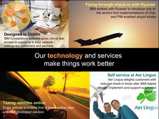 Our  technology  and services  make things work better Designed in Dublin   IBM Connections software gives clients fast access to everyone in their network - colleagues, customers and partners Self service at Aer Lingus Aer Lingus delights customers with reduced check-in times after IBM helped design, implement and support automated check-in Taxing vehicles online Every vehicle in Ireland that is taxed online uses and IBM developed solution Flying through check-in with Ryanair   IBM worked with Ryanair to introduce one of  the world’s first implementations of Chip  and PIN enabled airport kiosks 