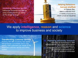 Transforming customer service Working with IBM, Ecotricity has rapidly reengineered it processes and is now adding 1000 customers per month to the advanced customer service and billing system We apply  intelligence ,   reason   and  science   to improve business and society Inhibiting infection by HIV Edinburgh University and IBM are using supercomputing to speed up the design of drugs  Helping fishermen  harvest shellfish In Galway Bay,  data is collected from  a variety of sources to inform a host of industries Powering university research  University of Southampton’s IBM supercomputer has a peak performance of 74 trillion calculations  per second, equal to 4,000 PCs, and is the greenest supercomputer on  the UK academic landscape 