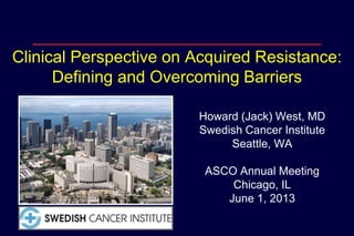 Clinical Perspective on Acquired Resistance:
Defining and Overcoming Barriers
Howard (Jack) West, MD
Swedish Cancer Institute
Seattle, WA
ASCO Annual Meeting
Chicago, IL
June 1, 2013
 