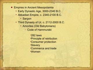  Empires in Ancient Mesopotamia
 Early Dynastic Age, 3000-2340 B.C.
 Akkadian Empire, c. 2340-2100 B.C.
 Sargon
 Third Dynasty of Ur, c. 2112-2000 B.C.
 Amorites (Old Babylonians)
 Code of Hammurabi
282 laws
Principle of retribution
Consumer protection
Slavery
Commerce and trade
Women
 