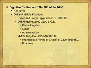  Egyptian Civilization: “The Gift of the Nile”
 Nile River
 Old and Middle Kingdom
 Upper and Lower Egypt united, 3100 B.C.E.
 Old Kingdom, 2700-2200 B.C.E.
 Divine kingship
 Ma’at
 Administration
 Middle Kingdom, 2050-1650 B.C.E.
 Intermediate Period of Chaos, c. 2200-2050 B.C.
 Pharaoes
 