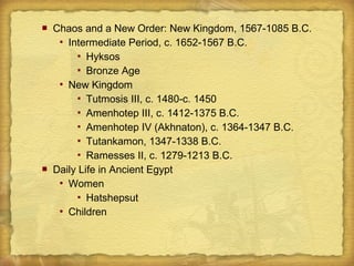  Chaos and a New Order: New Kingdom, 1567-1085 B.C.
 Intermediate Period, c. 1652-1567 B.C.
 Hyksos
 Bronze Age
 New Kingdom
 Tutmosis III, c. 1480-c. 1450
 Amenhotep III, c. 1412-1375 B.C.
 Amenhotep IV (Akhnaton), c. 1364-1347 B.C.
 Tutankamon, 1347-1338 B.C.
 Ramesses II, c. 1279-1213 B.C.
 Daily Life in Ancient Egypt
 Women
 Hatshepsut
 Children
 