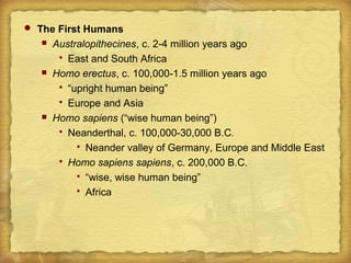  The First Humans
 Australopithecines, c. 2-4 million years ago
 East and South Africa
 Homo erectus, c. 100,000-1.5 million years ago
 “upright human being”
 Europe and Asia
 Homo sapiens (“wise human being”)
 Neanderthal, c. 100,000-30,000 B.C.
 Neander valley of Germany, Europe and Middle East
 Homo sapiens sapiens, c. 200,000 B.C.
 “wise, wise human being”
 Africa
 