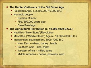  The Hunter-Gatherers of the Old Stone Age
 Paleolithic Age, c. 2,500,000-10,000 B.C.
 Nomadic people
 Division of labor
 Fire, 500,000 years ago
 Cave Paintings
 The Agricultural Revolution (c. 10,000-4000 B.C.E.)
 Neolithic (“New Stone”)Revolution
 Mesolithic (“Middle Stone”) Age (c. 10,000-7000 B.C.)
 Independent development, 8000-7000 B.C.
 Near East – wheat, barley , lentils
 Southern Asia – rice, millet
 Western Africa – millet, yams
 Middle America – beans, potatoes, corn
 