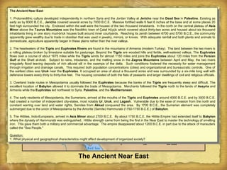 The Ancient Near East
The Ancient Near East
1. Protoneolithic culture developed independently in northern Syria and the Jordan Valley at Jericho near the Dead Sea in Palestine. Existing as
early as by 8000 B.C.E., Jericho covered several acres by 7000 B.C.E. Massive fortified walls 6 feet 6 inches at the base and at some places 20
feet high surrounded the city. Enclosed within the wall were the houses of the two thousand inhabitants. In the north on the central plateau of Asia
Minor above the Taurus Mountains was the Neolithic town of Çatal Hüyük which covered about thirty-two acres and housed about six thousand
inhabitants living in one story mud-brick houses built around inner courtyards. Reaching its zenith between 6700 and 5700 B.C.E., the community
apparently grew wealthy due to trade in obsidian that was used in jewelry, mirrors, or knives. With adequate rainfall and both plants and animals to
domesticate, agriculture apparently began in these plains rather than the river valleys.
2. The headwaters of the Tigris and Euphrates Rivers are found in the mountains of Armenia (modern Turkey). The land between the two rivers is
a rolling plateau broken by limestone suitable for pasturage. Beyond the Tigris are wooded hills and fertile, well-watered valleys. The Euphrates
flows over a course of about 1675 miles while the Tigris winds for almost 1150 miles and joins the Euphrates about 120 miles from the Persian
Gulf at the Shatt al-Arab. Subject to rains, tributaries, and the melting snow in the Zagros Mountains between April and May, the two rivers
irregularly flood leaving deposits of rich alluvial silt in the swamps of the delta. Such conditions fostered the necessity for water management
through irrigation and drainage canals. This required both population concentrations (cities) and organizational and bureaucratic controls. One of
the earliest cities was Uruk near the Euphrates. It occupied an area of about a thousand acres and was surrounded by a six-mile long wall with
defensive towers every thirty to thirty-five feet. The housing consisted of both the flats of peasants and larger dwellings of civil and religious officials.
3. Overland trade routes in Mesopotamia usually followed the Euphrates because the banks of the Tigris are frequently steep and difficult. The
excellent location of Babylon allowed it to dominate the trade of Mesopotamia. Merchants followed the Tigris north to the lands of Assyria and
Armenia while the Euphrates led northwest to Syria, Palestine, and the Mediterranean.
4. The early residents of Mesopotamia, the Sumerians, arrived at the mouths of the Tigris and Euphrates around 4000 B.C.E. and by 3000 B.C.E.
had created a number of independent city-states, most notably Ur, Uruk, and Lagash. Vulnerable due to the ease of invasion from the north and
constant warring over land and water rights, Semites from Akkad conquered the area. By 1700 B.C.E., the Sumerian element was completely
submerged due to the union of Mesopotamia by the Amorite (Semite) Hammurabi (1792-1750 B.C.E.) of Babylon.
5. The Hittites, Indo-Europeans, arrived in Asia Minor about 2700 B.C.E. By about 1750 B.C.E. the Hittite Empire had extended itself to Babylon
where the dynasty of Hammurabi was extinguished. Hittite strength came from being the first in the Near East to master the technology of smelting
iron. This gave them both a military and commercial advantage. The empire disappeared about 1200 B.C.E. in part due to the attack of marauders
called the "Sea People."
Question:
1. What physical and geographical characteristics might affect development of organized society?
The Ancient Near East
1. Protoneolithic culture developed independently in northern Syria and the Jordan Valley at Jericho near the Dead Sea in Palestine. Existing as
early as by 8000 B.C.E., Jericho covered several acres by 7000 B.C.E. Massive fortified walls 6 feet 6 inches at the base and at some places 20
feet high surrounded the city. Enclosed within the wall were the houses of the two thousand inhabitants. In the north on the central plateau of Asia
Minor above the Taurus Mountains was the Neolithic town of Çatal Hüyük which covered about thirty-two acres and housed about six thousand
inhabitants living in one story mud-brick houses built around inner courtyards. Reaching its zenith between 6700 and 5700 B.C.E., the community
apparently grew wealthy due to trade in obsidian that was used in jewelry, mirrors, or knives. With adequate rainfall and both plants and animals to
domesticate, agriculture apparently began in these plains rather than the river valleys.
2. The headwaters of the Tigris and Euphrates Rivers are found in the mountains of Armenia (modern Turkey). The land between the two rivers is
a rolling plateau broken by limestone suitable for pasturage. Beyond the Tigris are wooded hills and fertile, well-watered valleys. The Euphrates
flows over a course of about 1675 miles while the Tigris winds for almost 1150 miles and joins the Euphrates about 120 miles from the Persian
Gulf at the Shatt al-Arab. Subject to rains, tributaries, and the melting snow in the Zagros Mountains between April and May, the two rivers
irregularly flood leaving deposits of rich alluvial silt in the swamps of the delta. Such conditions fostered the necessity for water management
through irrigation and drainage canals. This required both population concentrations (cities) and organizational and bureaucratic controls. One of
the earliest cities was Uruk near the Euphrates. It occupied an area of about a thousand acres and was surrounded by a six-mile long wall with
defensive towers every thirty to thirty-five feet. The housing consisted of both the flats of peasants and larger dwellings of civil and religious officials.
3. Overland trade routes in Mesopotamia usually followed the Euphrates because the banks of the Tigris are frequently steep and difficult. The
excellent location of Babylon allowed it to dominate the trade of Mesopotamia. Merchants followed the Tigris north to the lands of Assyria and
Armenia while the Euphrates led northwest to Syria, Palestine, and the Mediterranean.
4. The early residents of Mesopotamia, the Sumerians, arrived at the mouths of the Tigris and Euphrates around 4000 B.C.E. and by 3000 B.C.E.
had created a number of independent city-states, most notably Ur, Uruk, and Lagash. Vulnerable due to the ease of invasion from the north and
constant warring over land and water rights, Semites from Akkad conquered the area. By 1700 B.C.E., the Sumerian element was completely
submerged due to the union of Mesopotamia by the Amorite (Semite) Hammurabi (1792-1750 B.C.E.) of Babylon.
5. The Hittites, Indo-Europeans, arrived in Asia Minor about 2700 B.C.E. By about 1750 B.C.E. the Hittite Empire had extended itself to Babylon
where the dynasty of Hammurabi was extinguished. Hittite strength came from being the first in the Near East to master the technology of smelting
iron. This gave them both a military and commercial advantage. The empire disappeared about 1200 B.C.E. in part due to the attack of marauders
called the "Sea People."
Question:
1. What physical and geographical characteristics might affect development of organized society?
 