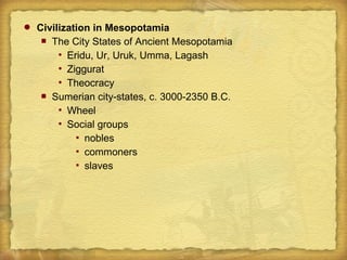  Civilization in Mesopotamia
 The City States of Ancient Mesopotamia
 Eridu, Ur, Uruk, Umma, Lagash
 Ziggurat
 Theocracy
 Sumerian city-states, c. 3000-2350 B.C.
 Wheel
 Social groups
 nobles
 commoners
 slaves
 