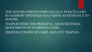  THE HOUSES STREETS WERE USUALLY PUNCTUATED
BY NARROW OPENINGS THAT SERVE AS ENTRANCE TO
HOUSES.
 TEMPLES WERE THE PRINCIPAL ARCHITECTURAL
MONUMENTS OF SUMERIAN CITIES.
 TEMPLES CONSIST OF CHIEF AND CITY TEMPLES.
 