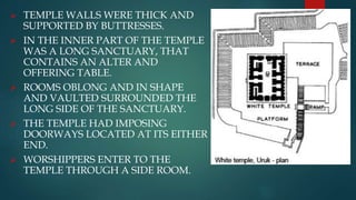  TEMPLE WALLS WERE THICK AND
SUPPORTED BY BUTTRESSES.
 IN THE INNER PART OF THE TEMPLE
WAS A LONG SANCTUARY, THAT
CONTAINS AN ALTER AND
OFFERING TABLE.
 ROOMS OBLONG AND IN SHAPE
AND VAULTED SURROUNDED THE
LONG SIDE OF THE SANCTUARY.
 THE TEMPLE HAD IMPOSING
DOORWAYS LOCATED AT ITS EITHER
END.
 WORSHIPPERS ENTER TO THE
TEMPLE THROUGH A SIDE ROOM.
 
