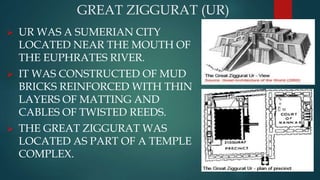 GREAT ZIGGURAT (UR)
 UR WAS A SUMERIAN CITY
LOCATED NEAR THE MOUTH OF
THE EUPHRATES RIVER.
 IT WAS CONSTRUCTED OF MUD
BRICKS REINFORCED WITH THIN
LAYERS OF MATTING AND
CABLES OF TWISTED REEDS.
 THE GREAT ZIGGURAT WAS
LOCATED AS PART OF A TEMPLE
COMPLEX.
 