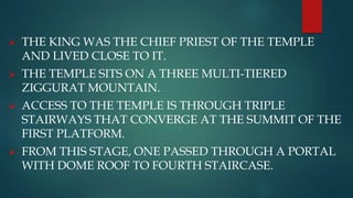  THE KING WAS THE CHIEF PRIEST OF THE TEMPLE
AND LIVED CLOSE TO IT.
 THE TEMPLE SITS ON A THREE MULTI-TIERED
ZIGGURAT MOUNTAIN.
 ACCESS TO THE TEMPLE IS THROUGH TRIPLE
STAIRWAYS THAT CONVERGE AT THE SUMMIT OF THE
FIRST PLATFORM.
 FROM THIS STAGE, ONE PASSED THROUGH A PORTAL
WITH DOME ROOF TO FOURTH STAIRCASE.
 