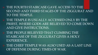  THE FOURTH STAIRCASE GAVE ACCESS TO THE
SECOND AND THIRD STAGES OF THE ZIGGURAT AND
TO THE TEMPLE.
 THE TEMPLE IS USUALLY ACCESSED ONLY BY THE
PRIEST, WHERE GODS ARE BELIEVED TO COME DOWN
AND GIVE INSTRUCTIONS.
 THE PEOPLE BELIEVED THAT CLIMBING THE
STAIRCASE OF THE ZIGGURAT GIVES A HOLY
EXPERIENCE.
 THE CHIEF TEMPLE WAS ALSO USED AS A LAST LINE
OF DEFENSE DURING TIMES OF WAR.
 