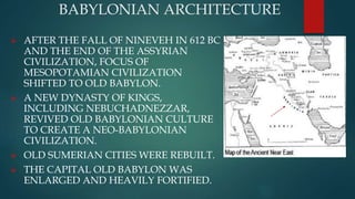 BABYLONIAN ARCHITECTURE
 AFTER THE FALL OF NINEVEH IN 612 BC
AND THE END OF THE ASSYRIAN
CIVILIZATION, FOCUS OF
MESOPOTAMIAN CIVILIZATION
SHIFTED TO OLD BABYLON.
 A NEW DYNASTY OF KINGS,
INCLUDING NEBUCHADNEZZAR,
REVIVED OLD BABYLONIAN CULTURE
TO CREATE A NEO-BABYLONIAN
CIVILIZATION.
 OLD SUMERIAN CITIES WERE REBUILT.
 THE CAPITAL OLD BABYLON WAS
ENLARGED AND HEAVILY FORTIFIED.
 