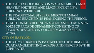  THE CAPITAL OLD BABYLON WAS ENLARGED AND
HEAVILY FORTIFIED AND MAGNIFICENT NEW
BUILDINGS WERE BUILT.
 THE TRADITIONAL STYLE OF MESOPOTAMIAN
BUILDING REACHED ITS PEAK DURING THE PERIOD.
 TRADITIONAL BUILDING WAS ENHANCED BY A NEW
FORM OF FACADE ORNAMENT CONSISTING OF
FIGURES DESIGNED IN COLORED GLAZED BRICK
WORK.
CITY OF BABYLON:
 THE CITY OF BABYLON IS SHAPED IN THE FORM OF A
QUADRANGLE SITTING ACROSS AND PIERCED BY THE
EUPHRATES.
 
