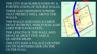  THE CITY WAS SURROUNDED BY A
FORTIFICATION OF DOUBLE WALLS.
 THESE HAD DEFENSIVE TOWERS
THAT PROJECT WELL ABOVE THE
WALLS.
 THE WALLS ALSO HAD A LARGE
MOAT IN FRONT, WHICH WAS ALSO
USED FOR NAVIGATION .
 THE LENGTH OF THE WALL AND
MOAT IS ABOUT FIVE AND A
QUARTER MILES.
 THE CITY HAD A PALACE LOCATED
ON ITS NORTHERN SIDE ON THE
OUTER WALL.
 