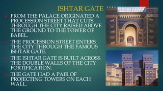 ISHTAR GATE
 FROM THE PALACE ORIGINATED A
PROCESSION STREET THAT CUTS
THROUGH THE CITY RAISED ABOVE
THE GROUND TO THE TOWER OF
BABEL.
 THE PROCESSION STREET ENTERS
THE CITY THROUGH THE FAMOUS
ISHTAR GATE.
 THE ISHTAR GATE IS BUILT ACROSS
THE DOUBLE WALLS OF THE CITY
FORTIFICATION.
 THE GATE HAD A PAIR OF
PROJECTING TOWERS ON EACH
WALL.
 