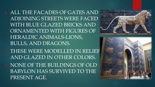  ALL THE FACADES OF GATES AND
ADJOINING STREETS WERE FACED
WITH BLUE GLAZED BRICKS AND
ORNAMENTED WITH FIGURES OF
HERALDIC ANIMALS-LIONS,
BULLS, AND DRAGONS.
 THESE WERE MODELLED IN RELIEF
AND GLAZED IN OTHER COLORS.
 NONE OF THE BUILDINGS OF OLD
BABYLON HAS SURVIVED TO THE
PRESENT AGE.
 
