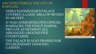 ARCHITECTURE IN THE CITY OF
BABYLON:
 NEBUCHADNEZZAR’S PALACE
COVERED A LAND AREA OF 900 FEET
BY 600 FEET.
 IT HAD ADMINISTRATIVE OFFICES,
BARRACKS, THE KING’S HAREM,
PRIVATE APARTMENT ALL
ARRANGED AROUND FIVE
COURTYARDS.
 THE PALACE IS ALSO PRAISED FOR
ITS LEGENDARY HANGING
GARDEN.
 