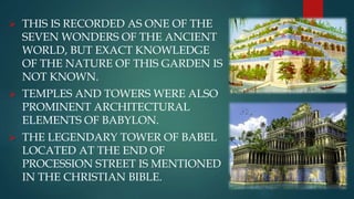 THIS IS RECORDED AS ONE OF THE
SEVEN WONDERS OF THE ANCIENT
WORLD, BUT EXACT KNOWLEDGE
OF THE NATURE OF THIS GARDEN IS
NOT KNOWN.
 TEMPLES AND TOWERS WERE ALSO
PROMINENT ARCHITECTURAL
ELEMENTS OF BABYLON.
 THE LEGENDARY TOWER OF BABEL
LOCATED AT THE END OF
PROCESSION STREET IS MENTIONED
IN THE CHRISTIAN BIBLE.
 