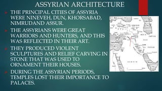 ASSYRIAN ARCHITECTURE
 THE PRINCIPAL CITIES OF ASSYRIA
WERE NINEVEH, DUN, KHORSABAD,
NIMRUDAND ASSUR.
 THE ASSYRIANS WERE GREAT
WARRIORS AND HUNTERS, AND THIS
WAS REFLECTED IN THEIR ART.
 THEY PRODUCED VIOLENT
SCULPTURES AND RELIEF CARVING IN
STONE THAT WAS USED TO
ORNAMENT THEIR HOUSES.
 DURING THE ASSYRIAN PERIODS,
TEMPLES LOST THEIR IMPORTANCE TO
PALACES.
 