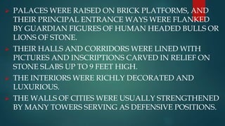  PALACES WERE RAISED ON BRICK PLATFORMS, AND
THEIR PRINCIPAL ENTRANCE WAYS WERE FLANKED
BY GUARDIAN FIGURES OF HUMAN HEADED BULLS OR
LIONS OF STONE.
 THEIR HALLS AND CORRIDORS WERE LINED WITH
PICTURES AND INSCRIPTIONS CARVED IN RELIEF ON
STONE SLABS UP TO 9 FEET HIGH.
 THE INTERIORS WERE RICHLY DECORATED AND
LUXURIOUS.
 THE WALLS OF CITIES WERE USUALLY STRENGTHENED
BY MANY TOWERS SERVING AS DEFENSIVE POSITIONS.
 