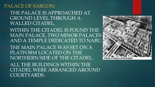 PALACE OF SARGON:
 THE PALACE IS APPROACHED AT
GROUND LEVEL THROUGH A
WALLED CITADEL.
 WITHIN THE CITADEL IS FOUND THE
MAIN PALACE, TWO MINOR PALACES
AND A TEMPLE DEDICATED TO NABU.
 THE MAIN PALACE WAS SET ON A
PLATFORM LOCATED ON THE
NORTHERN SIDE OF THE CITADEL.
 ALL THE BUILDINGS WITHIN THE
CITADEL WERE ARRANGED AROUND
COURTYARDS.
 