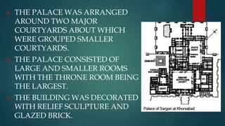  THE PALACE WAS ARRANGED
AROUND TWO MAJOR
COURTYARDS ABOUT WHICH
WERE GROUPED SMALLER
COURTYARDS.
 THE PALACE CONSISTED OF
LARGE AND SMALLER ROOMS
WITH THE THRONE ROOM BEING
THE LARGEST.
 THE BUILDING WAS DECORATED
WITH RELIEF SCULPTURE AND
GLAZED BRICK.
 