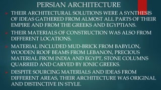 PERSIAN ARCHITECTURE
 THEIR ARCHITECTURAL SOLUTIONS WERE A SYNTHESIS
OF IDEAS GATHERED FROM ALMOST ALL PARTS OF THEIR
EMPIRE AND FROM THE GREEKS AND EGYPTIANS.
 THEIR MATERIALS OF CONSTRUCTION WAS ALSO FROM
DIFFERENT LOCATIONS.
 MATERIAL INCLUDED MUD-BRICK FROM BABYLON,
WOODEN ROOF BEAMS FROM LEBANON, PRECIOUS
MATERIAL FROM INDIA AND EGYPT, STONE COLUMNS
QUARRIED AND CARVED BY IONIC GREEKS.
 DESPITE SOURCING MATERIALS AND IDEAS FROM
DIFFERENT AREAS, THEIR ARCHITECTURE WAS ORIGINAL
AND DISTINCTIVE IN STYLE.
 