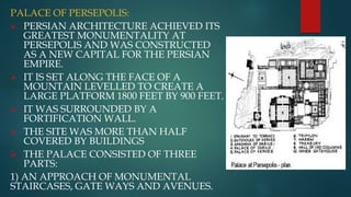 PALACE OF PERSEPOLIS:
 PERSIAN ARCHITECTURE ACHIEVED ITS
GREATEST MONUMENTALITY AT
PERSEPOLIS AND WAS CONSTRUCTED
AS A NEW CAPITAL FOR THE PERSIAN
EMPIRE.
 IT IS SET ALONG THE FACE OF A
MOUNTAIN LEVELLED TO CREATE A
LARGE PLATFORM 1800 FEET BY 900 FEET.
 IT WAS SURROUNDED BY A
FORTIFICATION WALL.
 THE SITE WAS MORE THAN HALF
COVERED BY BUILDINGS
 THE PALACE CONSISTED OF THREE
PARTS:
1) AN APPROACH OF MONUMENTAL
STAIRCASES, GATE WAYS AND AVENUES.
 