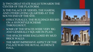 2) TWO GREAT STATE HALLS TOWARDS THE
CENTER OF THE PLATFORM.
3) THE PALACE OF XERXES, THE HAREM,
AND OTHER LIVING QUARTERS AT THE
SOUTH END OF THE SITE.
 STRUCTURALLY, THE BUILDINGS RELIED
ON A HYPOSTYLE SCHEME
THROUGHOUT.
 SOME OF THE SPACES WERE VERY BIG
AND GENERALLY SQUARE IN PLAN.
 THE SPACES WERE ENCLOSED BY MUD
BRICK WALLS.
 THE MOST IMPRESSIVE ASPECT OF THE
PALACE WAS THE ROYAL AUDIENCE
HALL.
 