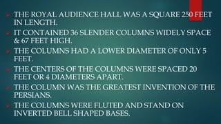  THE ROYAL AUDIENCE HALL WAS A SQUARE 250 FEET
IN LENGTH.
 IT CONTAINED 36 SLENDER COLUMNS WIDELY SPACE
& 67 FEET HIGH.
 THE COLUMNS HAD A LOWER DIAMETER OF ONLY 5
FEET.
 THE CENTERS OF THE COLUMNS WERE SPACED 20
FEET OR 4 DIAMETERS APART.
 THE COLUMN WAS THE GREATEST INVENTION OF THE
PERSIANS.
 THE COLUMNS WERE FLUTED AND STAND ON
INVERTED BELL SHAPED BASES.
 