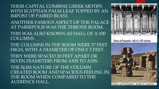  THEIR CAPITAL COMBINE GREEK MOTIFS
WITH EGYPTIAN PALM LEAF TOPPED BY AN
IMPOST OF PAIRED BEAST.
 ANOTHER FAMOUS ASPECT OF THE PALACE
AT PARSEPOLIS WAS THE THRONE ROOM.
 THIS WAS ALSO KNOWN AS HALL OF A 100
COLUMNS.
 THE COLUMNS IN THE ROOM WERE 37 FEET
HIGH, WITH A DIAMETER OF ONLY 3 FEET.
 THEY WERE SPACED 20 FEET APART OR
SEVEN DIAMETERS FROM AXIS TO AXIS.
 THE SLIM NATURE OF THE COLUMN
CREATED ROOM AND SPACIOUS FEELING IN
THE ROOM WHEN COMPARED TO THE
AUDIENCE HALL.
 