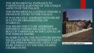  THE MONUMENTAL ENTRANCE TO
PARSEPOLIS IS ALSO ONE OF THE UNIQUE
ASPECTS OF THE PALACE.
 THE MONUMENTAL GATEWAY ENSURE A
DRAMATIC ENTRY TO THE PALACE.
 IT WAS HEAVILY ADORNED WITH RELIEF
SCULPTURE ORNAMENTING ITS
STAIRWAY.
 THE RELIEF STRUCTURE ADDRESSES
DIFFERENT THEMES RELATING TO THE
ROLE OF PARSEPOLIS AS THE CAPITAL OF
THE PERSIAN EMPIRE.
 IN SOME PLACES, THE SCULPTURE SHOWS
DELEGATES FROM THE DIFFERENT PARTS
OF THE PERSIAN BRINGING GIFTS AND
RARE ANIMALS TO THE KING DURING
CELEBRATIONS.
 