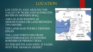 LOCATION
 LOCATED IN AND AROUND THE
VALLEY OF TIGRIS AND EUPHRATES
RIVERS IN MODERN IRAQ.
 AREA IS ALSO KNOWN AS
MESOPOTAMIA OR LAND BETWEEN
TWO RIVERS.
 THE LAND HAD POORLY DEFINED
EDGES.
 THE LAND STRETCHES FROM
MEDITERRANEAN TO EASTERN
BORDERS OF PRESENT IRAN.
 TO THE SOUTH AND WEST, IT FADES
INTO THE ARABIAN DESERT.
 