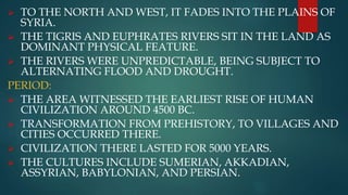  TO THE NORTH AND WEST, IT FADES INTO THE PLAINS OF
SYRIA.
 THE TIGRIS AND EUPHRATES RIVERS SIT IN THE LAND AS
DOMINANT PHYSICAL FEATURE.
 THE RIVERS WERE UNPREDICTABLE, BEING SUBJECT TO
ALTERNATING FLOOD AND DROUGHT.
PERIOD:
 THE AREA WITNESSED THE EARLIEST RISE OF HUMAN
CIVILIZATION AROUND 4500 BC.
 TRANSFORMATION FROM PREHISTORY, TO VILLAGES AND
CITIES OCCURRED THERE.
 CIVILIZATION THERE LASTED FOR 5000 YEARS.
 THE CULTURES INCLUDE SUMERIAN, AKKADIAN,
ASSYRIAN, BABYLONIAN, AND PERSIAN.
 