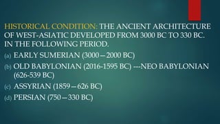 HISTORICAL CONDITION: THE ANCIENT ARCHITECTURE
OF WEST-ASIATIC DEVELOPED FROM 3000 BC TO 330 BC.
IN THE FOLLOWING PERIOD.
(a) EARLY SUMERIAN (3000—2000 BC)
(b) OLD BABYLONIAN (2016-1595 BC) ---NEO BABYLONIAN
(626-539 BC)
(c) ASSYRIAN (1859—626 BC)
(d) PERSIAN (750—330 BC)
 