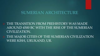 SUMERIAN ARCHITECTURE
 THE TRANSITION FROM PREHISTORY WAS MADE
AROUND 4500 BC WITH THE RISE OF THE SUMERIAN
CIVILIZATION.
 THE MAJOR CITIES OF THE SUMERIAN CIVILIZATION
WERE KISH, URUKAND, UR.
 