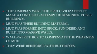  THE SUMERIAN WERE THE FIRST CIVILIZATION TO
MAKE A CONSCIOUS ATTEMPT OF DESIGNING PUBLIC
BUILDINGS.
 MUD WAS THEIR BUILDING MATERIAL.
 MUD WAS FORMED INTO BRICK, SUN DRIED AND
BUILT INTO MASSIVE WALLS.
 WALLS WERE THICK TO COMPENSATE THE WEAKNESS
OF MUD.
 THEY WERE REINFORCE WITH BUTTRESSES.
 