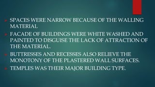  SPACES WERE NARROW BECAUSE OF THE WALLING
MATERIAL
 FACADE OF BUILDINGS WERE WHITE WASHED AND
PAINTED TO DISGUISE THE LACK OF ATTRACTION OF
THE MATERIAL.
 BUTTRESSES AND RECESSES ALSO RELIEVE THE
MONOTONY OF THE PLASTERED WALL SURFACES.
 TEMPLES WAS THEIR MAJOR BUILDING TYPE.
 