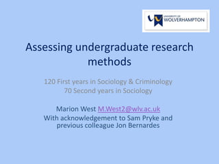 Assessing undergraduate research
methods
120 First years in Sociology & Criminology
70 Second years in Sociology
Marion West M.West2@wlv.ac.uk
With acknowledgement to Sam Pryke and
previous colleague Jon Bernardes
 