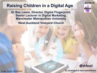 Raising Children in a Digital Age
Dr Bex Lewis, Director, Digital Fingerprint;
Senior Lecturer in Digital Marketing,
Manchester Metropolitan University
West Auckland Vineyard Church
CC Licence 4.0 non-commercial
@drbexl
Image Credit: Stockfresh
01/10/16
http://bit.ly/RCIDA-Auckland
 