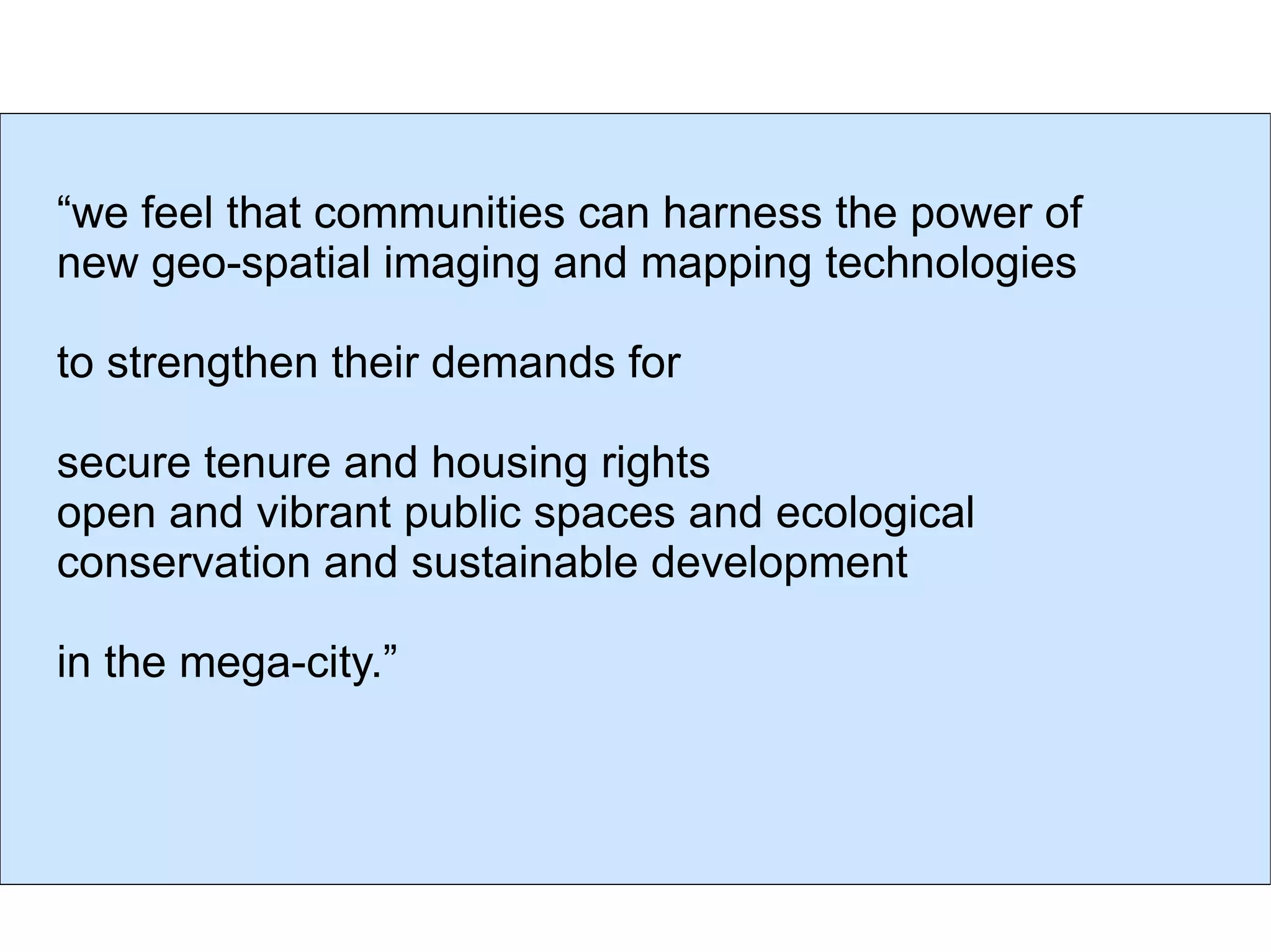“ we feel that communities can harness the power of new geo-spatial imaging and  mapping technologies  to strengthen their demands for  secure tenure and housing rights open and vibrant public spaces and ecological conservation and sustainable development  in the mega-city.” 