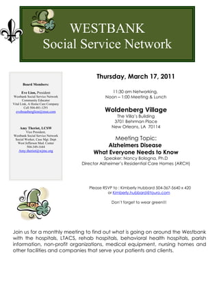 WESTBANK
                    Social Service Network

                                        Thursday, March 17, 2011
      Board Members:

     Eve Lion, President                        11:30 am Networking,
Westbank Social Service Network              Noon – 1:00 Meeting & Lunch
       Community Educator
Vital Link, A Home Care Company

                                             Woldenberg Village
        Cell 504-481-1291
  eveboasberglion@msn.com
                                                  The Villa’s Building
                                                 3701 Behrman Place
    Amy Theriot, LCSW                           New Orleans, LA 70114
         Vice President,
Westbank Social Service Network
 Social Worker, Case Mgt. Dept                Meeting Topic:
  West Jefferson Med. Center
         504-349-1644                       Alzheimers Disease
   Amy.theriot@wjmc.org
                                       What Everyone Needs to Know
                                             Speaker: Nancy Bologna, Ph.D
                                  Director Alzheimer’s Residential Care Homes (ARCH)




                                     Please RSVP to : Kimberly Hubbard 504-367-5640 x 420
                                              or Kimberly.hubbard@touro.com

                                                Don’t forget to wear green!!!




Join us for a monthly meeting to find out what is going on around the Westbank
with the hospitals, LTACS, rehab hospitals, behavioral health hospitals, parish
information, non-profit organizations, medical equipment, nursing homes and
other facilities and companies that serve your patients and clients.
 