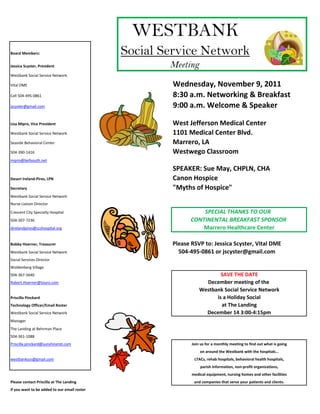 WESTBANK
Board Members:                                Social Service Network
Jessica Scyster, President                            Meeting
Westbank Social Service Network

Vital DME                                             Wednesday, November 9, 2011
Cell 504-495-0861                                     8:30 a.m. Networking & Breakfast
jscyster@gmail.com                                    9:00 a.m. Welcome & Speaker

Lisa Mipro, Vice President                            West Jefferson Medical Center
Westbank Social Service Network                       1101 Medical Center Blvd.
Seaside Behavioral Center                             Marrero, LA
504-390-1416                                          Westwego Classroom
mipro@bellsouth.net

                                                      SPEAKER: Sue May, CHPLN, CHA
Deseri Ireland-Pires, LPN                             Canon Hospice
Secretary                                             "Myths of Hospice"
Westbank Social Service Network
Nurse Liaison Director

Crescent City Specialty Hospital                                 SPECIAL THANKS TO OUR
504-307-7236                                                 CONTINENTAL BREAKFAST SPONSOR
direlandpires@ccshospital.org                                    Marrero Healthcare Center

Bobby Hoerner, Treasurer                              Please RSVP to: Jessica Scyster, Vital DME
Westbank Social Service Network                         504-495-0861 or jscyster@gmail.com
Social Services Director
Woldenberg Village
504-367-5640                                                             SAVE THE DATE
Robert.Hoerner@touro.com                                           December meeting of the
                                                                 Westbank Social Service Network
Priscilla Pinckard                                                     is a Holiday Social
Technology Officer/Email Roster                                          at The Landing
Westbank Social Service Network                                    December 14 3:00-4:15pm
Manager
The Landing at Behrman Place
504-361-1088
Priscilla.pinckard@sunshineret.com                           Join us for a monthly meeting to find out what is going
                                                                 on around the Westbank with the hospitals…
westbankssn@gmail.com                                         LTACs, rehab hospitals, behavioral health hospitals,
                                                                 parish information, non-profit organizations,
                                                             medical equipment, nursing homes and other facilities
Please contact Priscilla at The Landing                       and companies that serve your patients and clients.
if you want to be added to our email roster
 