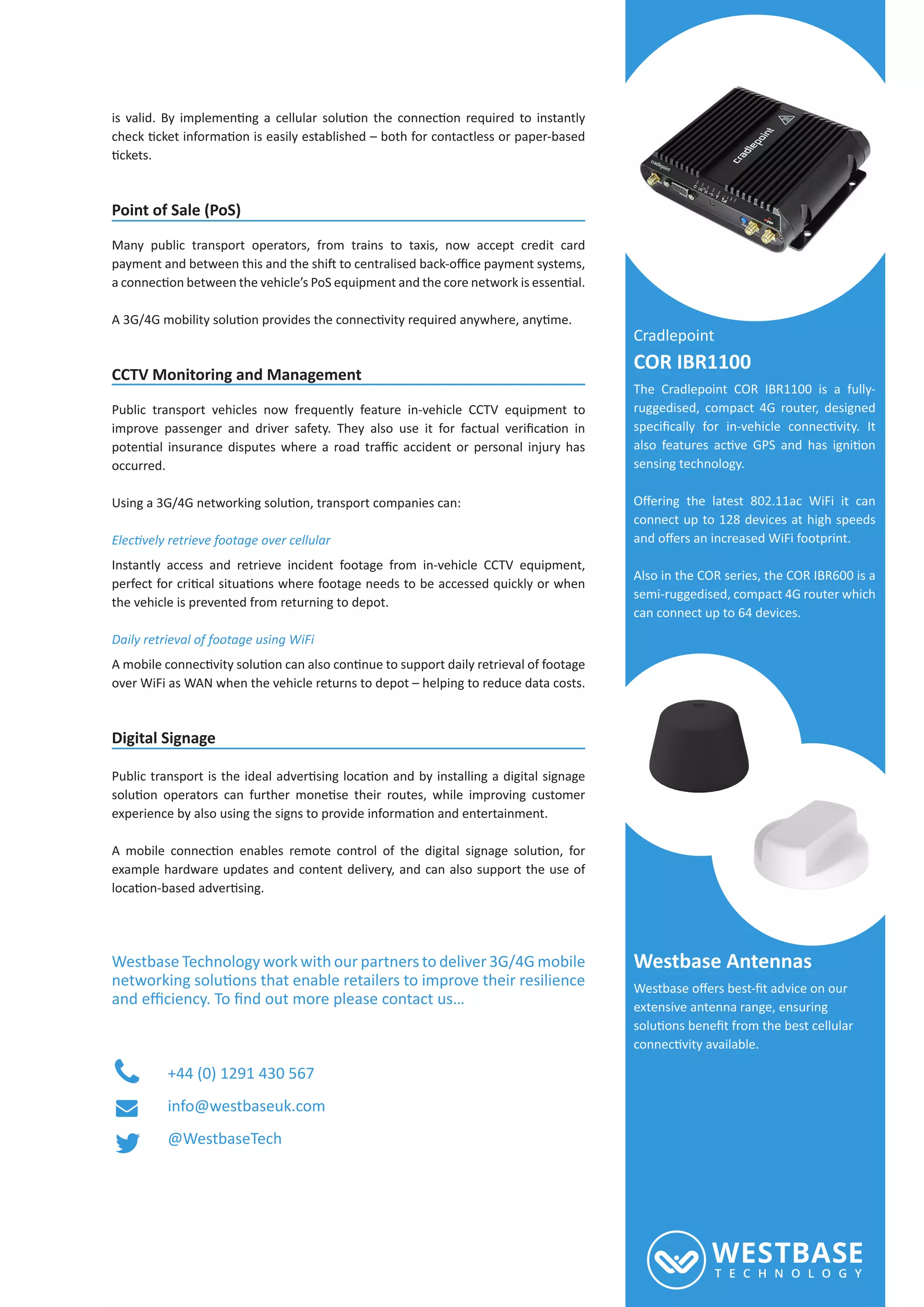 Point of Sale (PoS)
Many public transport operators, from trains to taxis, now accept credit card
CCTV Monitoring and Management
Public transport vehicles now frequently feature in-vehicle CCTV equipment to
occurred.
Instantly access and retrieve incident footage from in-vehicle CCTV equipment,
the vehicle is prevented from returning to depot.
Daily retrieval of footage using WiFi
over WiFi as WAN when the vehicle returns to depot – helping to reduce data costs.
Digital Signage
example hardware updates and content delivery, and can also support the use of
Westbase Technology work with our partners to deliver 3G/4G mobile
+44 (0) 1291 430 567
info@westbaseuk.com
@WestbaseTech
Cradlepoint
COR IBR1100
The Cradlepoint COR IBR1100 is a fully-
ruggedised, compact 4G router, designed
sensing technology.
connect up to 128 devices at high speeds
Also in the COR series, the COR IBR600 is a
semi-ruggedised, compact 4G router which
can connect up to 64 devices.
Westbase Antennas
extensive antenna range, ensuring