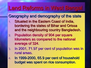 Land Reforms in West BengalLand Reforms in West Bengal
Geography and demography of the stateGeography and demography of the state
1.1. Situated in the Eastern Coast of India,Situated in the Eastern Coast of India,
bordering the states of Bihar and Orissabordering the states of Bihar and Orissa
and the neighbouring country Bangladesh.and the neighbouring country Bangladesh.
2.2. Population density of 904 per squarePopulation density of 904 per square
kilometers as compared to the nationalkilometers as compared to the national
average of 324.average of 324.
3.3. In 2001, 71.97 per cent of population was inIn 2001, 71.97 per cent of population was in
rural areas.rural areas.
4.4. In 1999-2000, 65.9 per cent of householdIn 1999-2000, 65.9 per cent of household
budget was spent on rice consumption.budget was spent on rice consumption.
 