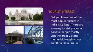 TOURIST INTEREST
• Did you know one of the
most popular places in
India is Kolkata! There are
so many tourist places in
Kolkata, people mostly
visit the great Victoria
memorial, Hooghly river
and Birla Planetarium.
 