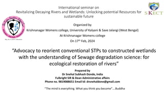 International seminar on
Revitalizing Decaying Rivers and Wetlands: Unlocking potential Resources for
sustainable future
Organized by
Krishnanagar Womens college, University of Kalyani & Save Jalangi (West Bengal)
At Krishnanagar Womens college
On 17th Feb, 2024
“Advocacy to reorient conventional STPs to constructed wetlands
with the understanding of Sewage degradation science: for
ecological restoration of rivers”
Prepared by
Dr Snehal Subhash Donde, India
Fulbright SIR & Dean Administrative affairs
Phone no. 9819088651 Email Id: drsnehaldone@gmail.com
“The mind is everything. What you think you become”….Buddha
 